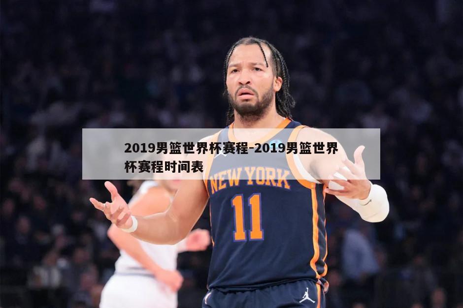 2019男篮世界杯赛程-2019男篮世界杯赛程时间表