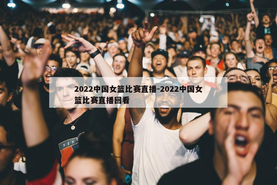 2022中国女篮比赛直播-2022中国女篮比赛直播回看