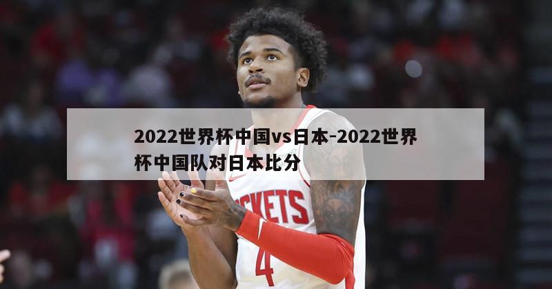 2022世界杯中国vs日本-2022世界杯中国队对日本比分