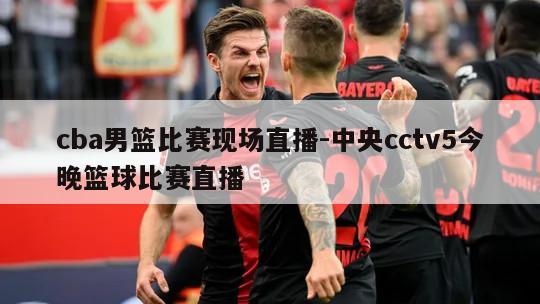 cba男篮比赛现场直播-中央cctv5今晚篮球比赛直播