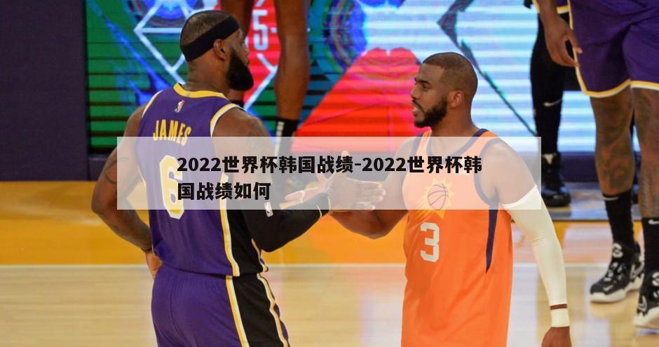 2022世界杯韩国战绩-2022世界杯韩国战绩如何