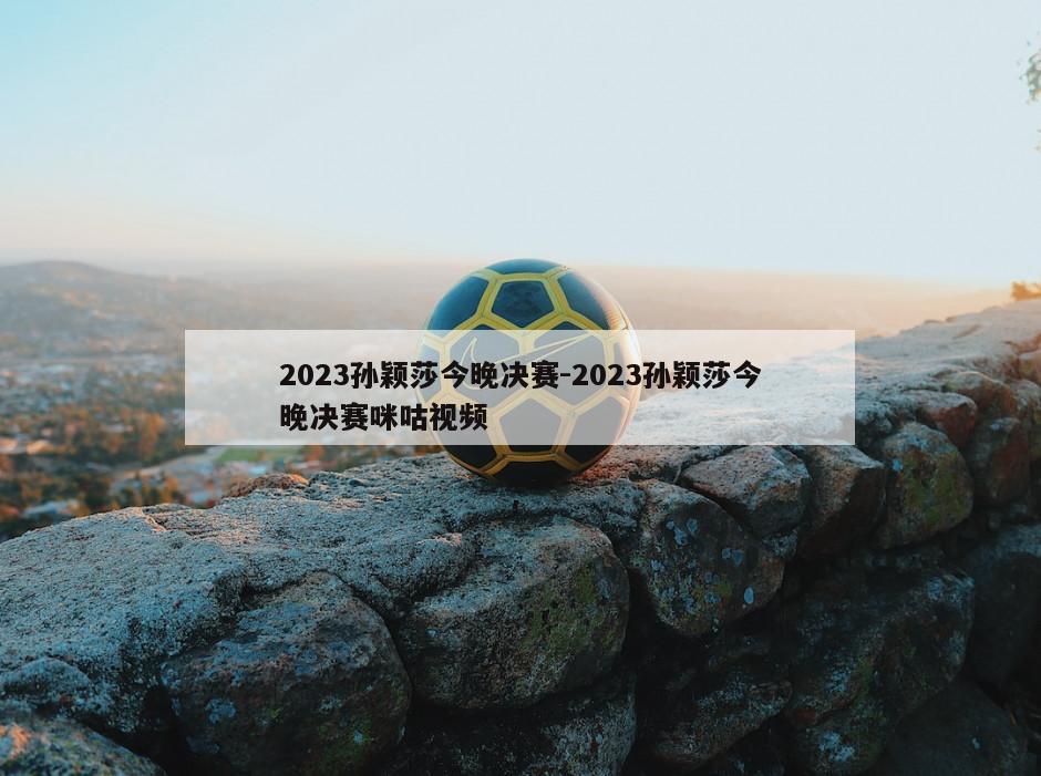 2023孙颖莎今晚决赛-2023孙颖莎今晚决赛咪咕视频