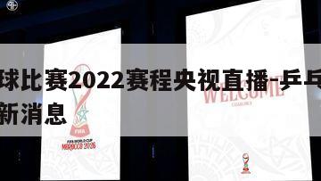 乒乓球比赛2022赛程央视直播-乒乓球赛事最新消息