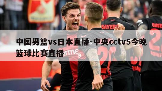 中国男篮vs日本直播-中央cctv5今晚篮球比赛直播